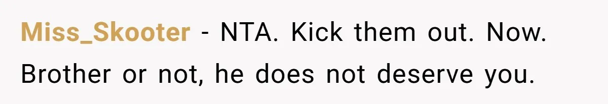 Miss_Skooter − NTA. Kick them out. Now. Brother or not, he does not deserve you.