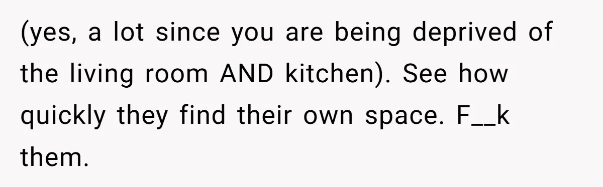 (yes, a lot since you are being deprived of the living room AND kitchen). See how quickly they find their own space. F__k them.