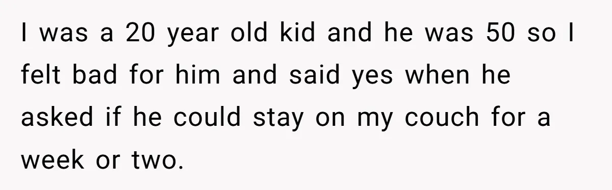 I was a 20 year old kid and he was 50 so I felt bad for him and said yes when he asked if he could stay on my couch...