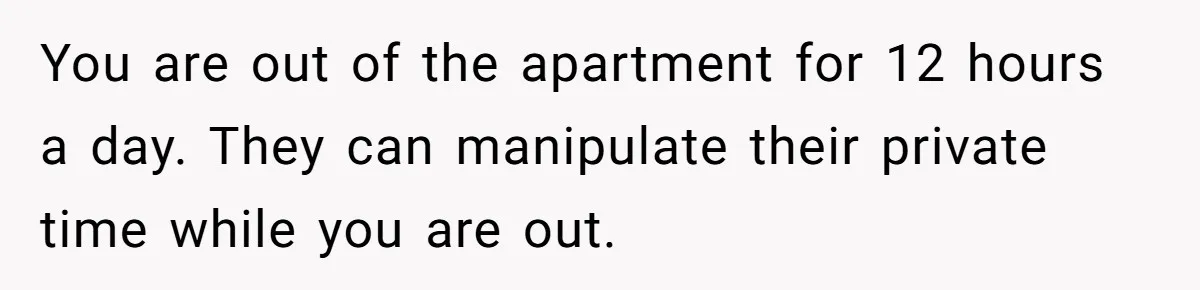 You are out of the apartment for 12 hours a day. They can manipulate their private time while you are out.