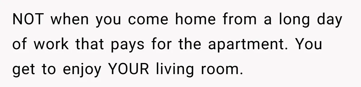 NOT when you come home from a long day of work that pays for the apartment. You get to enjoy YOUR living room.