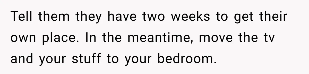 Tell them they have two weeks to get their own place. In the meantime, move the tv and your stuff to your bedroom.