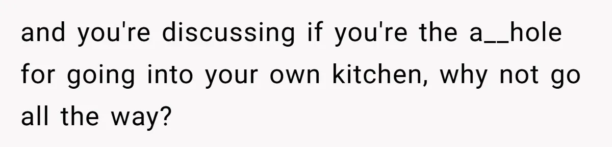 and you're discussing if you're the a__hole for going into your own kitchen, why not go all the way?