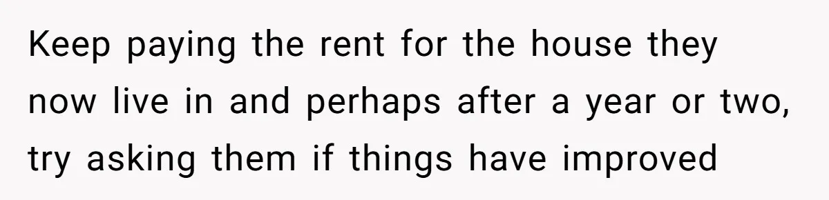 Keep paying the rent for the house they now live in and perhaps after a year or two, try asking them if things have improved