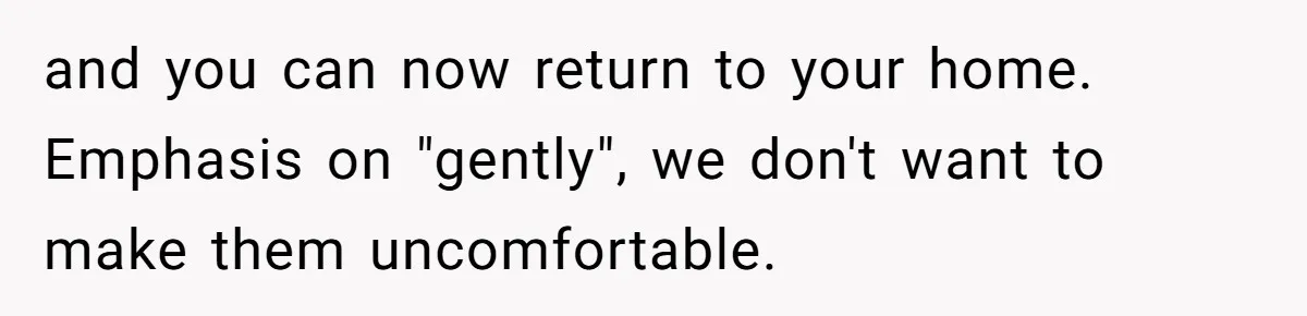 and you can now return to your home. Emphasis on "gently", we don't want to make them uncomfortable.