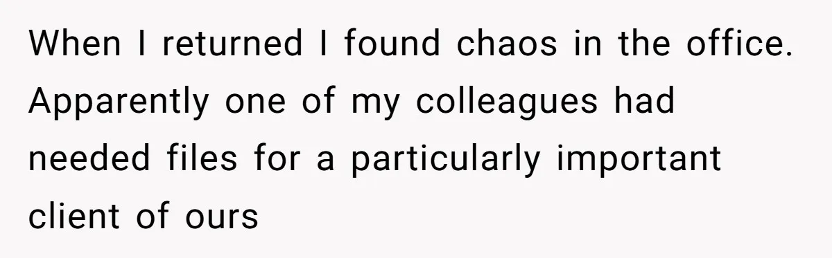 Supervisor Refuses To Answer Emails On Beach Vacation, Returns To Office Chaos When I returned I found chaos in the office. Apparently one of my colleagues had needed files for a particularly important client of ours