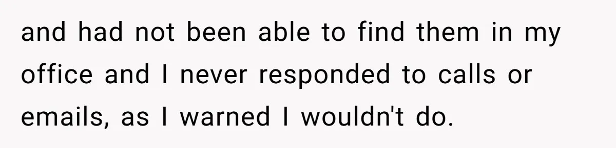 Supervisor Refuses To Answer Emails On Beach Vacation, Returns To Office Chaos and had not been able to find them in my office and I never responded to calls or emails, as I warned I wouldn't do.