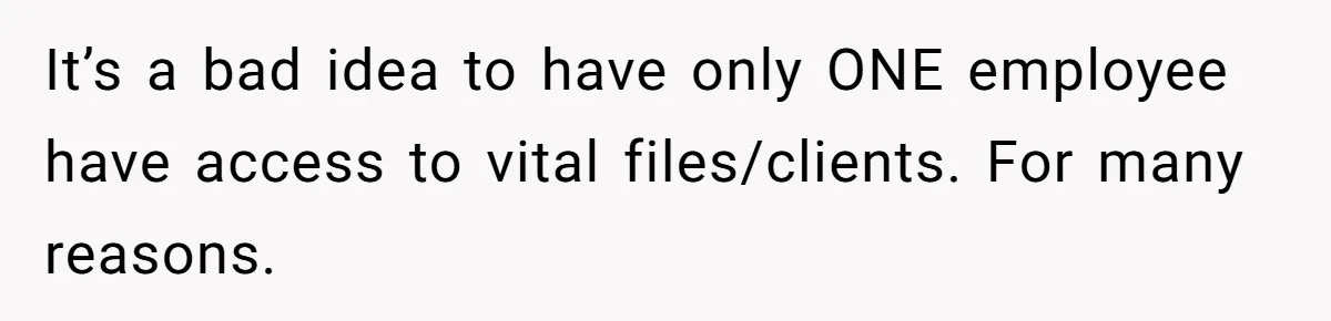 Supervisor Refuses To Answer Emails On Beach Vacation, Returns To Office Chaos It’s a bad idea to have only ONE employee have access to vital files/clients. For many reasons.