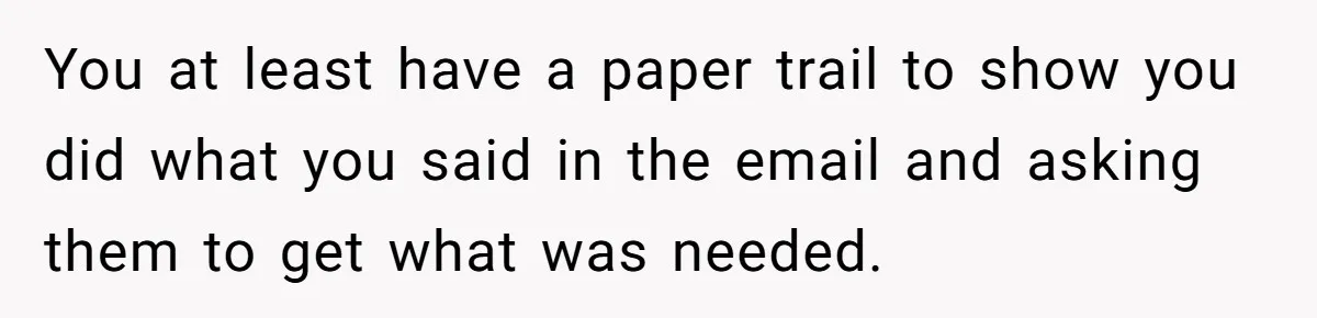 Supervisor Refuses To Answer Emails On Beach Vacation, Returns To Office Chaos You at least have a paper trail to show you did what you said in the email and asking them to get what was needed.