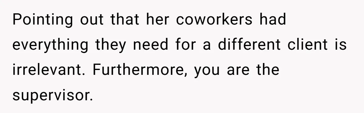 Supervisor Refuses To Answer Emails On Beach Vacation, Returns To Office Chaos Pointing out that her coworkers had everything they need for a different client is irrelevant. Furthermore, you are the supervisor.