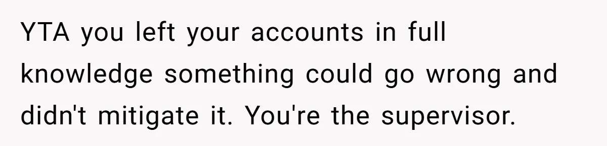 Supervisor Refuses To Answer Emails On Beach Vacation, Returns To Office Chaos YTA you left your accounts in full knowledge something could go wrong and didn't mitigate it. You're the supervisor.