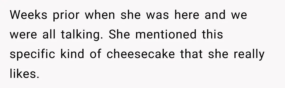 Weeks prior when she was here and we were all talking. She mentioned this specific kind of cheesecake that she really likes.