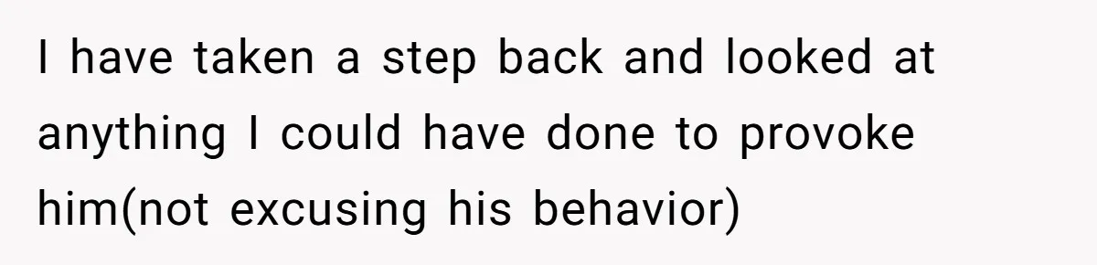I have taken a step back and looked at anything I could have done to provoke him(not excusing his behavior)