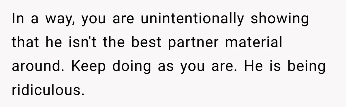 In a way, you are unintentionally showing that he isn't the best partner material around. Keep doing as you are. He is being ridiculous.