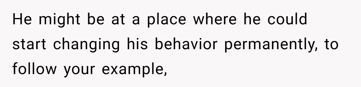He might be at a place where he could start changing his behavior permanently, to follow your example,