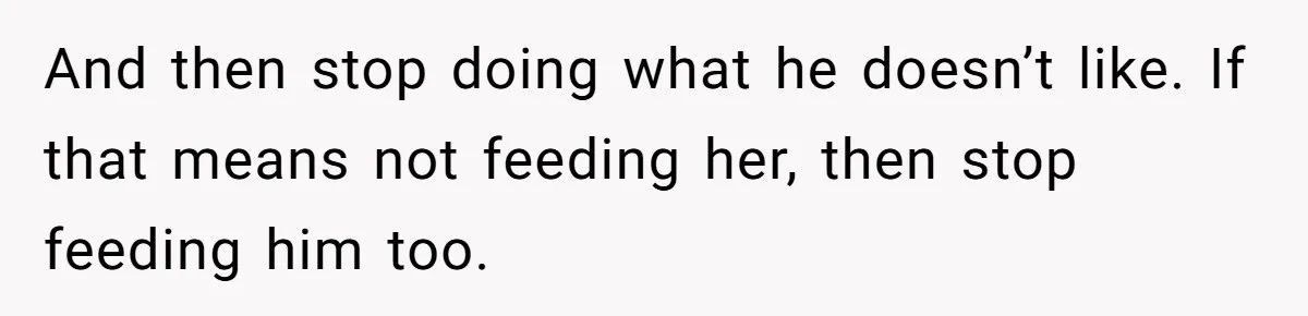 And then stop doing what he doesn’t like. If that means not feeding her, then stop feeding him too.