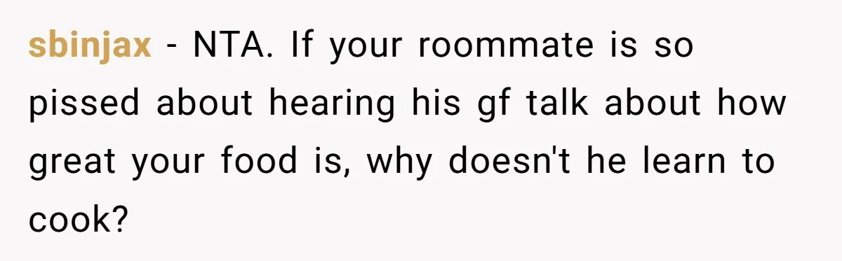 sbinjax − NTA. If your roommate is so pissed about hearing his gf talk about how great your food is, why doesn't he learn to cook?