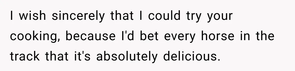 I wish sincerely that I could try your cooking, because I'd bet every horse in the track that it's absolutely delicious.