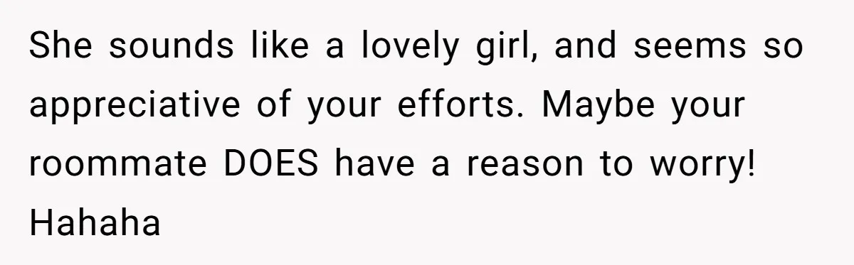 She sounds like a lovely girl, and seems so appreciative of your efforts. Maybe your roommate DOES have a reason to worry! Hahaha