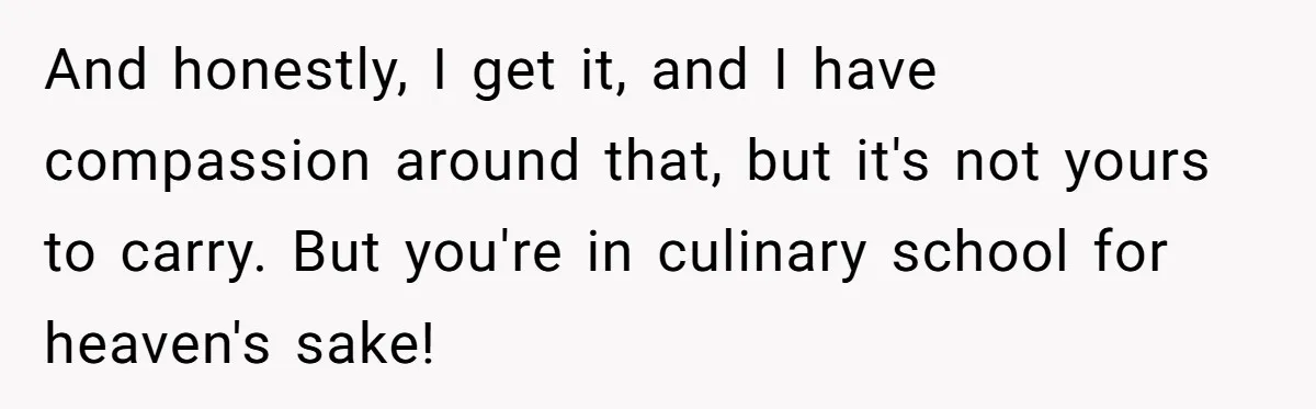 And honestly, I get it, and I have compassion around that, but it's not yours to carry. But you're in culinary school for heaven's sake!