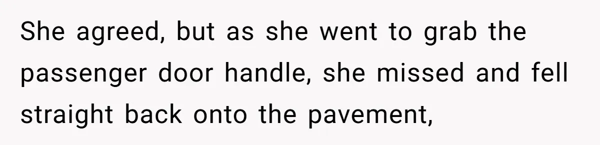 She agreed, but as she went to grab the passenger door handle, she missed and fell straight back onto the pavement,