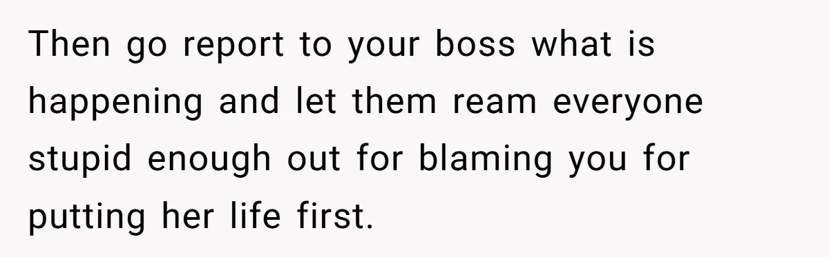 Then go report to your boss what is happening and let them ream everyone stupid enough out for blaming you for putting her life first.