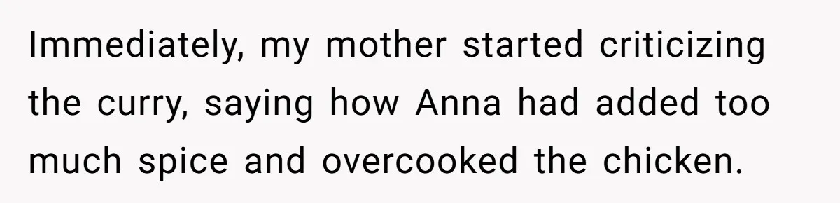 Woman Leaves Birthday Party After Mother Insults Teen Stepdaughter Immediately, my mother started criticizing the curry, saying how Anna had added too much spice and overcooked the chicken.