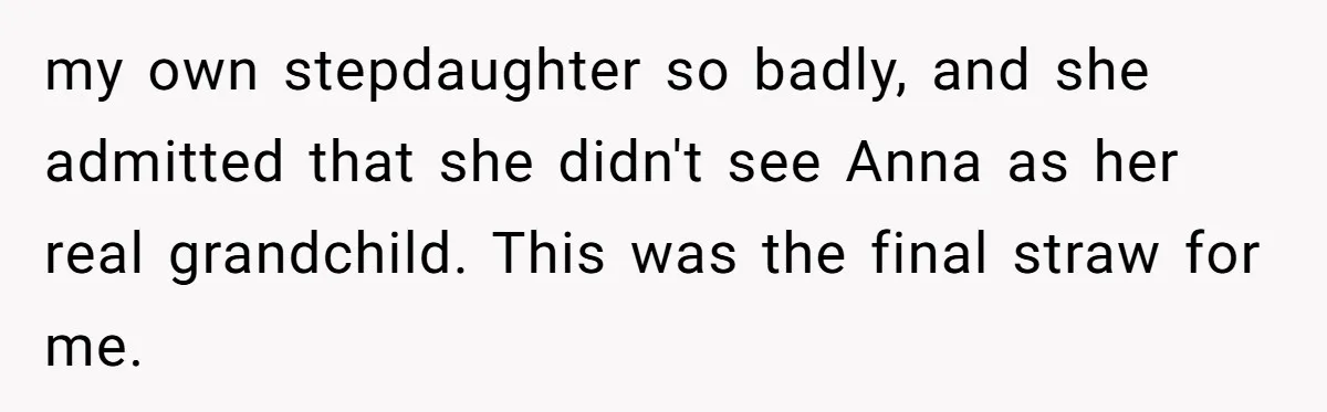Woman Leaves Birthday Party After Mother Insults Teen Stepdaughter my own stepdaughter so badly, and she admitted that she didn't see Anna as her real grandchild. This was the final straw for me.
