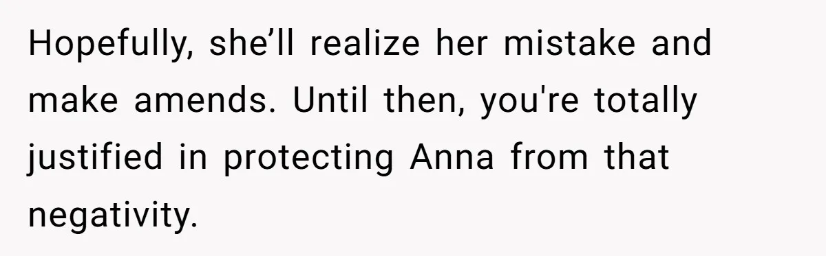 Woman Leaves Birthday Party After Mother Insults Teen Stepdaughter Hopefully, she’ll realize her mistake and make amends. Until then, you're totally justified in protecting Anna from that negativity.