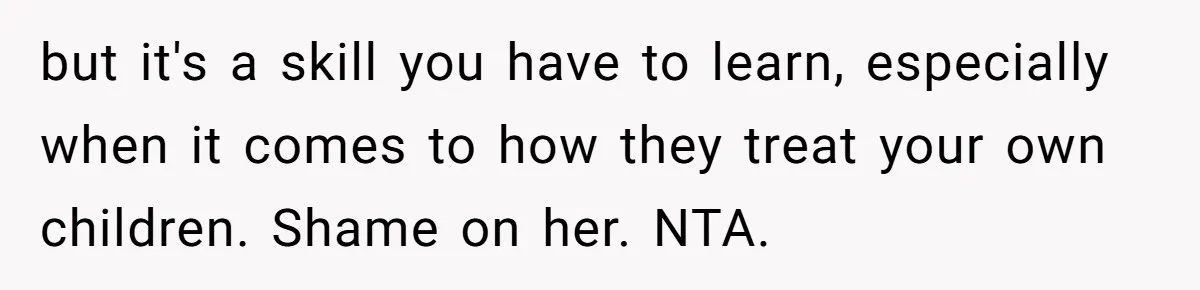 Woman Leaves Birthday Party After Mother Insults Teen Stepdaughter but it's a skill you have to learn, especially when it comes to how they treat your own children. Shame on her. NTA.