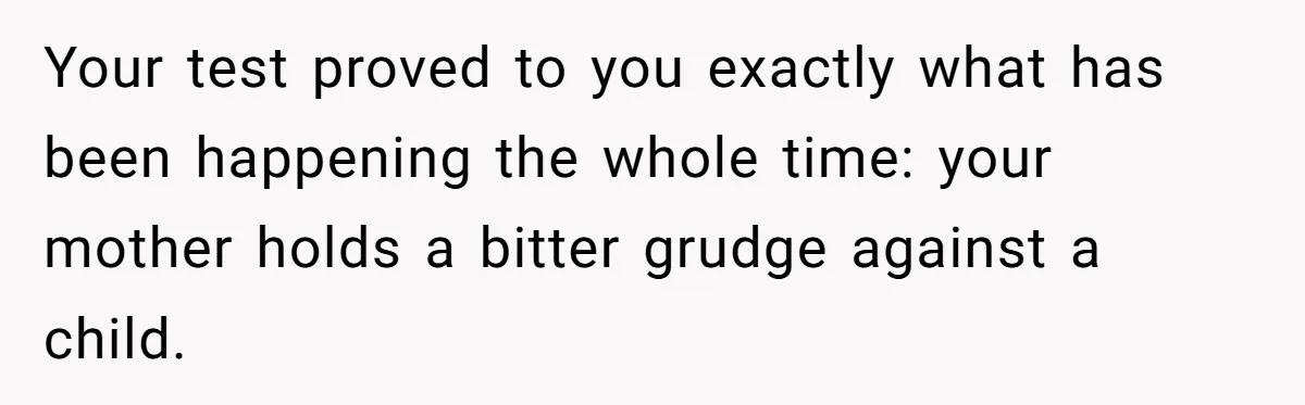 Woman Leaves Birthday Party After Mother Insults Teen Stepdaughter Your test proved to you exactly what has been happening the whole time: your mother holds a bitter grudge against a child.