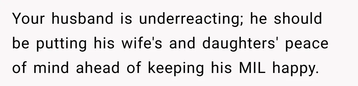 Woman Leaves Birthday Party After Mother Insults Teen Stepdaughter Your husband is underreacting; he should be putting his wife's and daughters' peace of mind ahead of keeping his MIL happy.