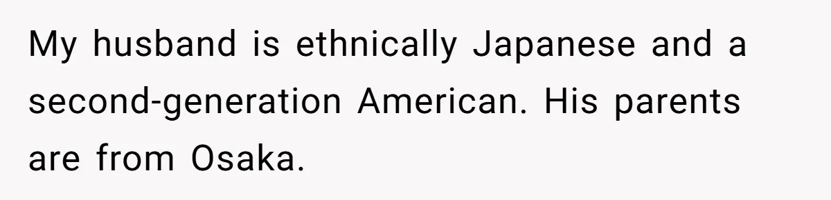Man Says He Knows Japanese Culture Better, Wife Disagrees Publicly My husband is ethnically Japanese and a second-generation American. His parents are from Osaka.