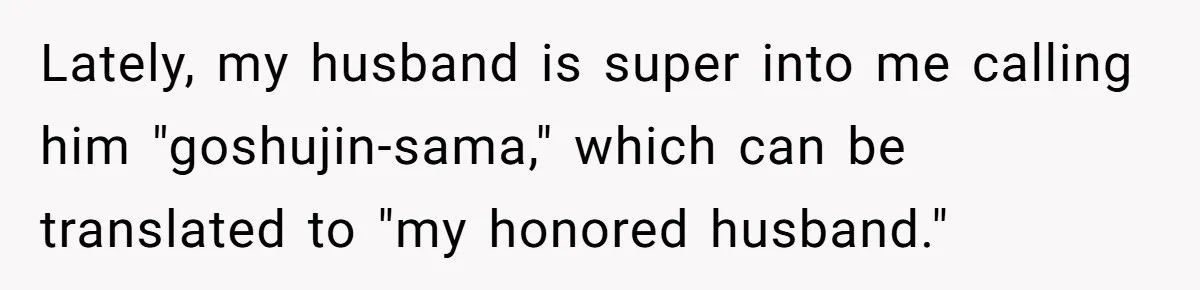 Man Says He Knows Japanese Culture Better, Wife Disagrees Publicly Lately, my husband is super into me calling him "goshujin-sama," which can be translated to "my honored husband."