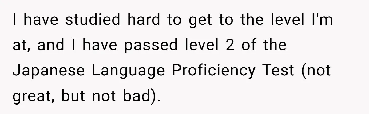 Man Says He Knows Japanese Culture Better, Wife Disagrees Publicly I have studied hard to get to the level I'm at, and I have passed level 2 of the Japanese Language Proficiency Test (not great, but not bad).