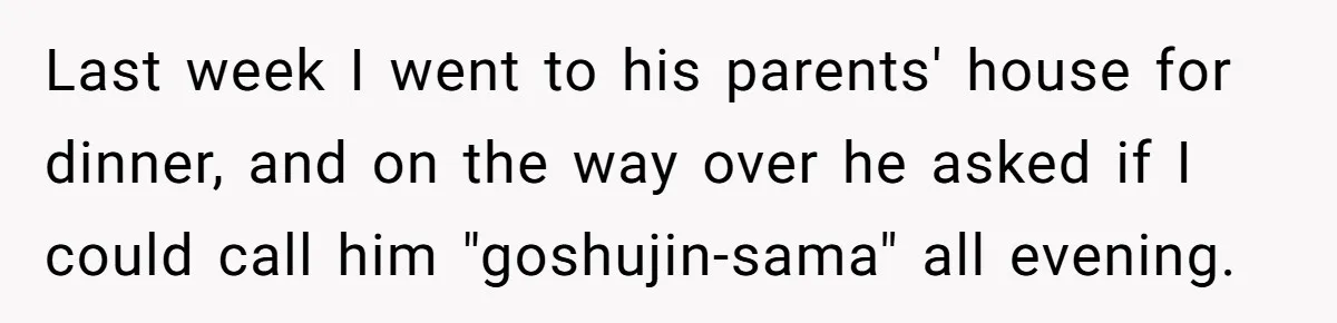 Man Says He Knows Japanese Culture Better, Wife Disagrees Publicly Last week I went to his parents' house for dinner, and on the way over he asked if I could call him "goshujin-sama" all evening.