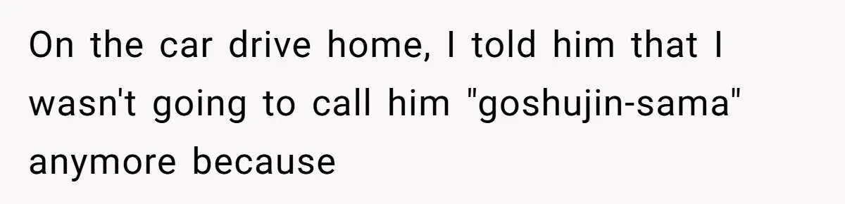 Man Says He Knows Japanese Culture Better, Wife Disagrees Publicly On the car drive home, I told him that I wasn't going to call him "goshujin-sama" anymore because
