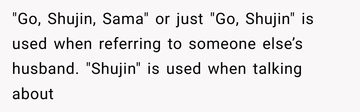 Man Says He Knows Japanese Culture Better, Wife Disagrees Publicly "Go, Shujin, Sama" or just "Go, Shujin" is used when referring to someone else’s husband. "Shujin" is used when talking about