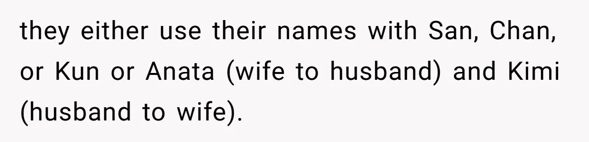 Man Says He Knows Japanese Culture Better, Wife Disagrees Publicly they either use their names with San, Chan, or Kun or Anata (wife to husband) and Kimi (husband to wife).