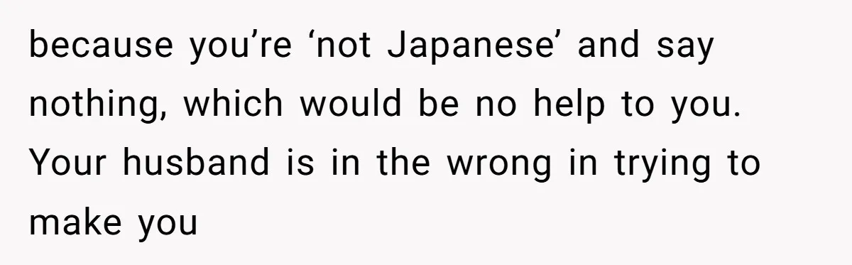 Man Says He Knows Japanese Culture Better, Wife Disagrees Publicly because you’re ‘not Japanese’ and say nothing, which would be no help to you. Your husband is in the wrong in trying to make you