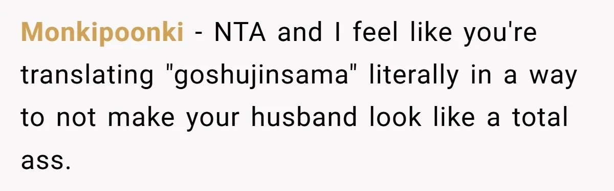 Man Says He Knows Japanese Culture Better, Wife Disagrees Publicly Monkipoonki − NTA and I feel like you're translating "goshujinsama" literally in a way to not make your husband look like a total ass.