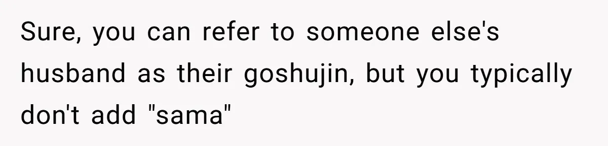 Man Says He Knows Japanese Culture Better, Wife Disagrees Publicly Sure, you can refer to someone else's husband as their goshujin, but you typically don't add "sama"