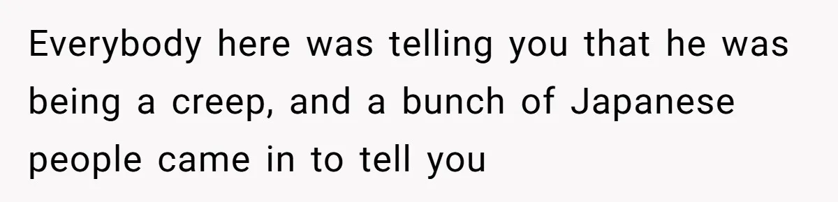 Man Says He Knows Japanese Culture Better, Wife Disagrees Publicly Everybody here was telling you that he was being a creep, and a bunch of Japanese people came in to tell you