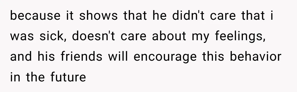 because it shows that he didn't care that i was sick, doesn't care about my feelings, and his friends will encourage this behavior in the future
