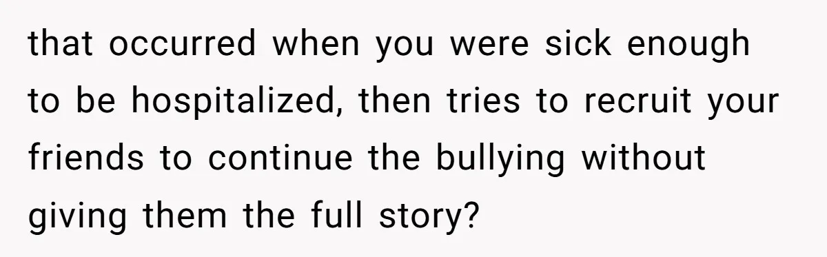 that occurred when you were sick enough to be hospitalized, then tries to recruit your friends to continue the bullying without giving them the full story?