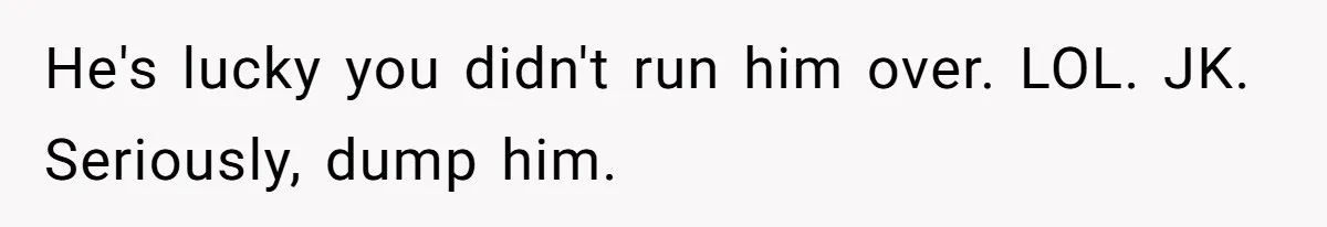 He's lucky you didn't run him over. LOL. JK. Seriously, dump him.
