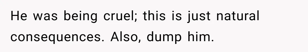 He was being cruel; this is just natural consequences. Also, dump him.