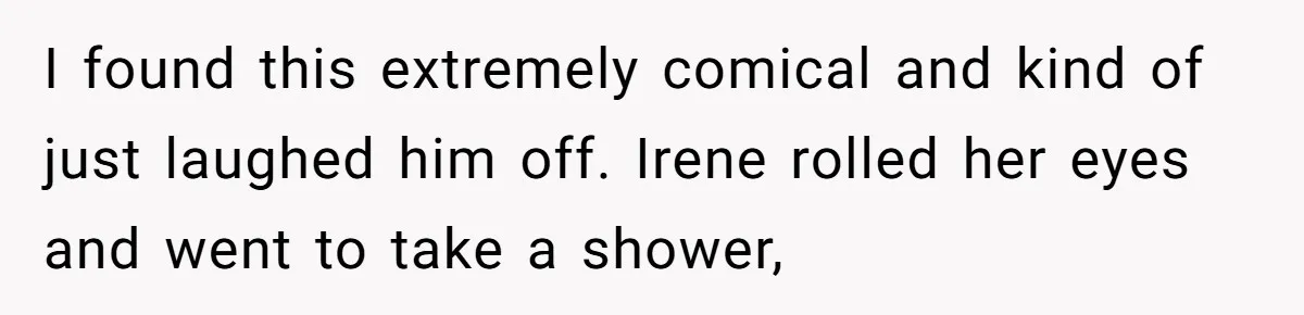 I found this extremely comical and kind of just laughed him off. Irene rolled her eyes and went to take a shower,