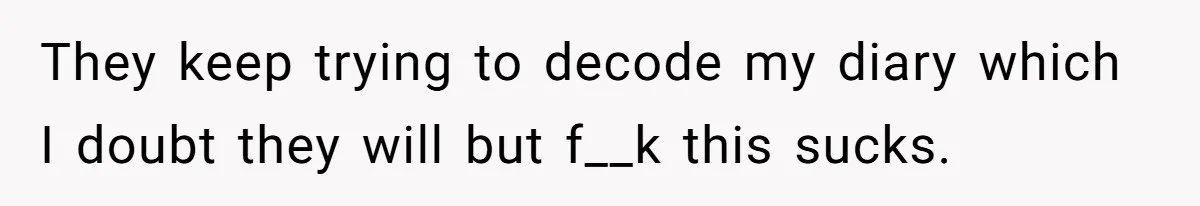 They keep trying to decode my diary which I doubt they will but f__k this sucks.