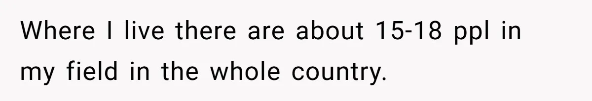 Where I live there are about 15-18 ppl in my field in the whole country.